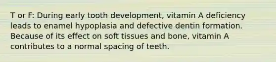 T or F: During early tooth development, vitamin A deficiency leads to enamel hypoplasia and defective dentin formation. Because of its effect on soft tissues and bone, vitamin A contributes to a normal spacing of teeth.