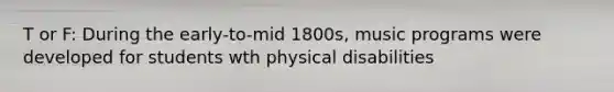 T or F: During the early-to-mid 1800s, music programs were developed for students wth physical disabilities