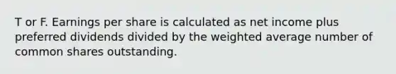 T or F. Earnings per share is calculated as net income plus preferred dividends divided by the weighted average number of common shares outstanding.