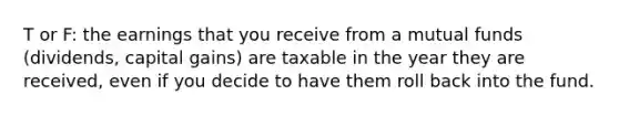 T or F: the earnings that you receive from a mutual funds (dividends, capital gains) are taxable in the year they are received, even if you decide to have them roll back into the fund.