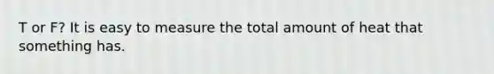 T or F? It is easy to measure the total amount of heat that something has.