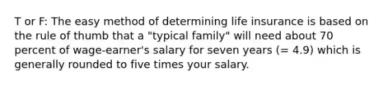 T or F: The easy method of determining life insurance is based on the rule of thumb that a "typical family" will need about 70 percent of wage-earner's salary for seven years (= 4.9) which is generally rounded to five times your salary.