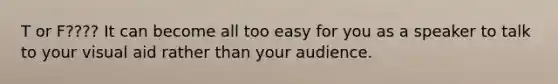 T or F???? It can become all too easy for you as a speaker to talk to your visual aid rather than your audience.