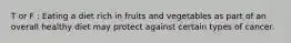 T or F : Eating a diet rich in fruits and vegetables as part of an overall healthy diet may protect against certain types of cancer.
