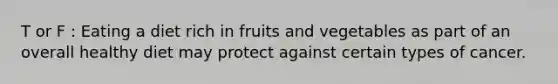 T or F : Eating a diet rich in fruits and vegetables as part of an overall healthy diet may protect against certain types of cancer.