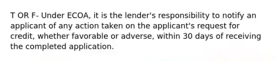 T OR F- Under ECOA, it is the lender's responsibility to notify an applicant of any action taken on the applicant's request for credit, whether favorable or adverse, within 30 days of receiving the completed application.