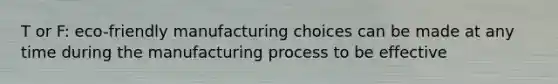 T or F: eco-friendly manufacturing choices can be made at any time during the manufacturing process to be effective