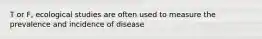 T or F, ecological studies are often used to measure the prevalence and incidence of disease