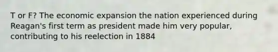 T or F? The economic expansion the nation experienced during Reagan's first term as president made him very popular, contributing to his reelection in 1884