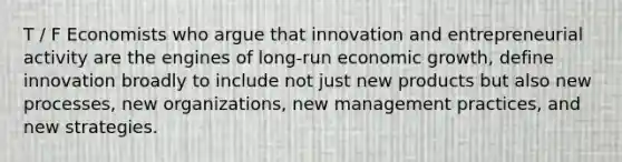 T / F Economists who argue that innovation and entrepreneurial activity are the engines of long-run economic growth, define innovation broadly to include not just new products but also new processes, new organizations, new management practices, and new strategies.