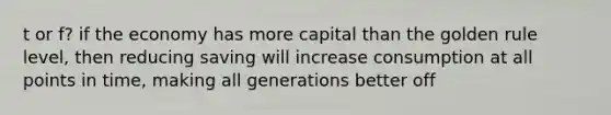 t or f? if the economy has more capital than the golden rule level, then reducing saving will increase consumption at all points in time, making all generations better off