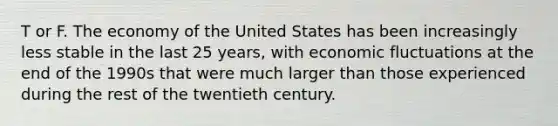 T or F. The economy of the United States has been increasingly less stable in the last 25 years, with economic fluctuations at the end of the 1990s that were much larger than those experienced during the rest of the twentieth century.