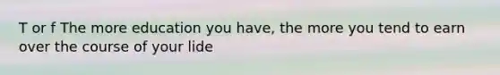 T or f The more education you have, the more you tend to earn over the course of your lide
