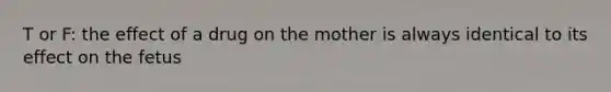 T or F: the effect of a drug on the mother is always identical to its effect on the fetus