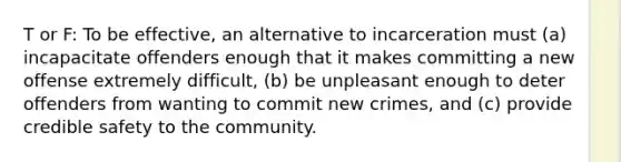 T or F: To be effective, an alternative to incarceration must (a) incapacitate offenders enough that it makes committing a new offense extremely difficult, (b) be unpleasant enough to deter offenders from wanting to commit new crimes, and (c) provide credible safety to the community.