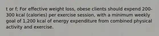 t or f; For effective weight loss, obese clients should expend 200-300 kcal (calories) per exercise session, with a minimum weekly goal of 1,200 kcal of energy expenditure from combined physical activity and exercise.