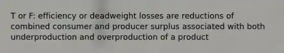 T or F: efficiency or deadweight losses are reductions of combined consumer and producer surplus associated with both underproduction and overproduction of a product