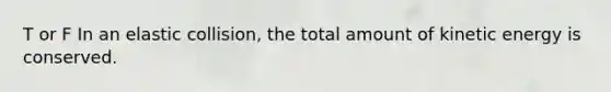 T or F In an elastic collision, the total amount of kinetic energy is conserved.