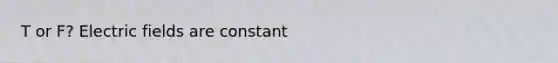T or F? Electric fields are constant