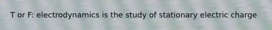 T or F: electrodynamics is the study of stationary electric charge