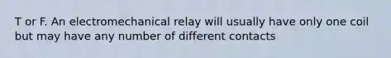 T or F. An electromechanical relay will usually have only one coil but may have any number of different contacts