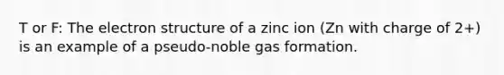 T or F: The electron structure of a zinc ion (Zn with charge of 2+) is an example of a pseudo-noble gas formation.