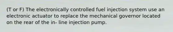 (T or F) The electronically controlled fuel injection system use an electronic actuator to replace the mechanical governor located on the rear of the in- line injection pump.