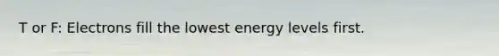 T or F: Electrons fill the lowest energy levels first.