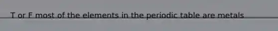 T or F most of the elements in the periodic table are metals