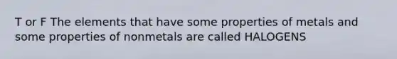 T or F The elements that have some properties of metals and some properties of nonmetals are called HALOGENS