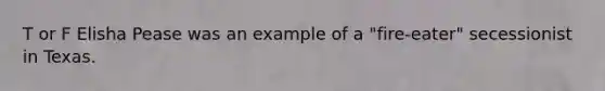 T or F Elisha Pease was an example of a "fire-eater" secessionist in Texas.