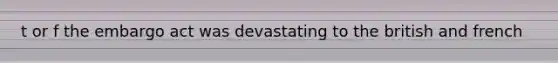 t or f the embargo act was devastating to the british and french