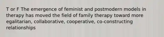 T or F The emergence of feminist and postmodern models in therapy has moved the field of family therapy toward more egalitarian, collaborative, cooperative, co-constructing relationships