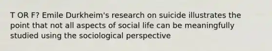 T OR F? Emile Durkheim's research on suicide illustrates the point that not all aspects of social life can be meaningfully studied using the sociological perspective