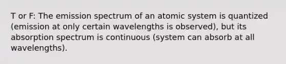 T or F: The emission spectrum of an atomic system is quantized (emission at only certain wavelengths is observed), but its absorption spectrum is continuous (system can absorb at all wavelengths).