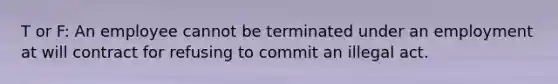 T or F: An employee cannot be terminated under an employment at will contract for refusing to commit an illegal act.