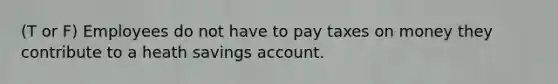 (T or F) Employees do not have to pay taxes on money they contribute to a heath savings account.