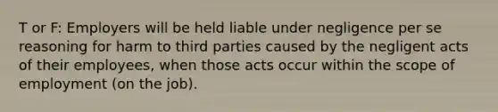 T or F: Employers will be held liable under negligence per se reasoning for harm to third parties caused by the negligent acts of their employees, when those acts occur within the scope of employment (on the job).