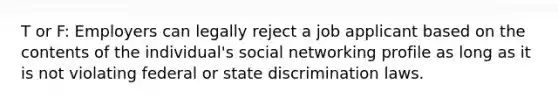 T or F: Employers can legally reject a job applicant based on the contents of the individual's social networking profile as long as it is not violating federal or state discrimination laws.