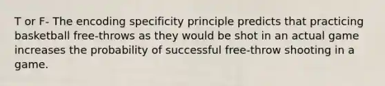 T or F- The encoding specificity principle predicts that practicing basketball free-throws as they would be shot in an actual game increases the probability of successful free-throw shooting in a game.