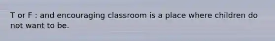 T or F : and encouraging classroom is a place where children do not want to be.