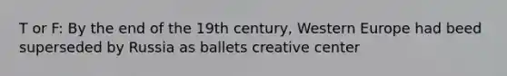 T or F: By the end of the 19th century, Western Europe had beed superseded by Russia as ballets creative center