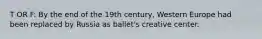 T OR F: By the end of the 19th century, Western Europe had been replaced by Russia as ballet's creative center.