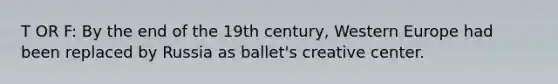 T OR F: By the end of the 19th century, Western Europe had been replaced by Russia as ballet's creative center.