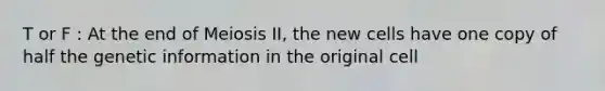 T or F : At the end of Meiosis II, the new cells have one copy of half the genetic information in the original cell