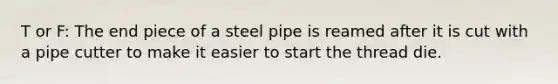 T or F: The end piece of a steel pipe is reamed after it is cut with a pipe cutter to make it easier to start the thread die.