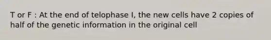 T or F : At the end of telophase I, the new cells have 2 copies of half of the genetic information in the original cell