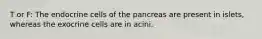 T or F: The endocrine cells of the pancreas are present in islets, whereas the exocrine cells are in acini.