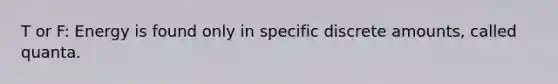 T or F: Energy is found only in specific discrete amounts, called quanta.