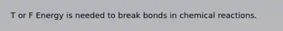 T or F Energy is needed to break bonds in chemical reactions.